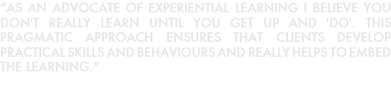 “AS AN ADVOCATE OF EXPERIENTIAL LEARNING I BELIEVE YOU DON'T REALLY LEARN UNTIL YOU GET UP AND 'DO'. THIS PRAGMATIC APPROACH ENSURES THAT CLIENTS DEVELOP PRACTICAL SKILLS AND BEHAVIOURS AND REALLY HELPS TO EMBED THE LEARNING.”