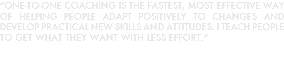 “ONE-TO-ONE COACHING IS THE FASTEST, MOST EFFECTIVE WAY OF HELPING PEOPLE ADAPT POSITIVELY TO CHANGES AND DEVELOP PRACTICAL NEW SKILLS AND ATTITUDES. I TEACH PEOPLE TO GET WHAT THEY WANT WITH LESS EFFORT.”