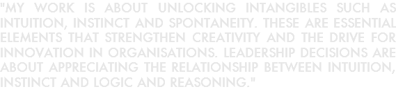 "MY WORK IS ABOUT UNLOCKING INTANGIBLES SUCH AS INTUITION, INSTINCT AND SPONTANEITY. THESE ARE ESSENTIAL ELEMENTS THAT STRENGTHEN CREATIVITY AND THE DRIVE FOR INNOVATION IN ORGANISATIONS. LEADERSHIP DECISIONS ARE ABOUT APPRECIATING THE RELATIONSHIP BETWEEN INTUITION, INSTINCT AND LOGIC AND REASONING."