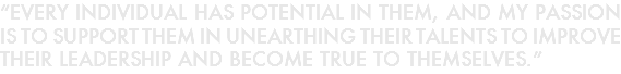 “EVERY INDIVIDUAL HAS POTENTIAL IN THEM, AND MY PASSION IS TO SUPPORT THEM IN UNEARTHING THEIR TALENTS TO IMPROVE THEIR LEADERSHIP AND BECOME TRUE TO THEMSELVES.”