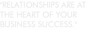 "RELATIONSHIPS ARE AT THE HEART OF YOUR BUSINESS SUCCESS."