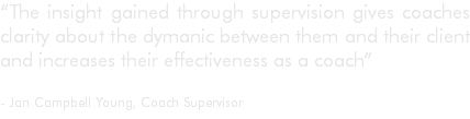 “The insight gained through supervision gives coaches clarity about the dymanic between them and their client and increases their effectiveness as a coach” - Jan Campbell Young, Coach Supervisor