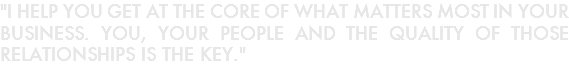 "I HELP YOU GET AT THE CORE OF WHAT MATTERS MOST IN YOUR BUSINESS. YOU, YOUR PEOPLE AND THE QUALITY OF THOSE RELATIONSHIPS IS THE KEY."