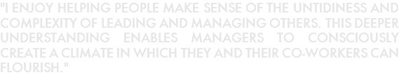 "I ENJOY HELPING PEOPLE MAKE SENSE OF THE UNTIDINESS AND COMPLEXITY OF LEADING AND MANAGING OTHERS. THIS DEEPER UNDERSTANDING ENABLES MANAGERS TO CONSCIOUSLY CREATE A CLIMATE IN WHICH THEY AND THEIR CO-WORKERS CAN FLOURISH."